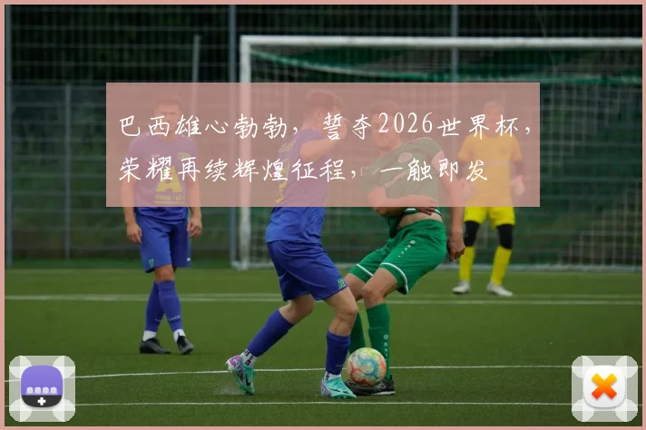 巴西雄心勃勃，誓夺2026世界杯，荣耀再续辉煌征程，一触即发