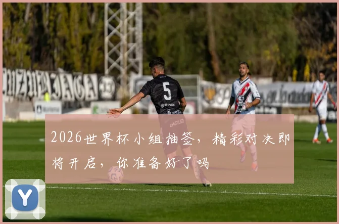 2026世界杯小组抽签，精彩对决即将开启，你准备好了吗