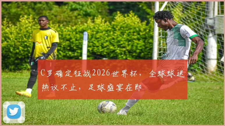 C罗确定征战2026世界杯，全球球迷热议不止，足球盛宴在即