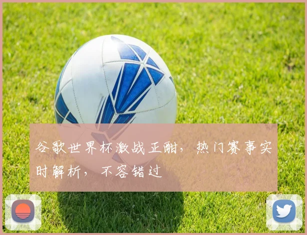 谷歌世界杯激战正酣，热门赛事实时解析，不容错过
