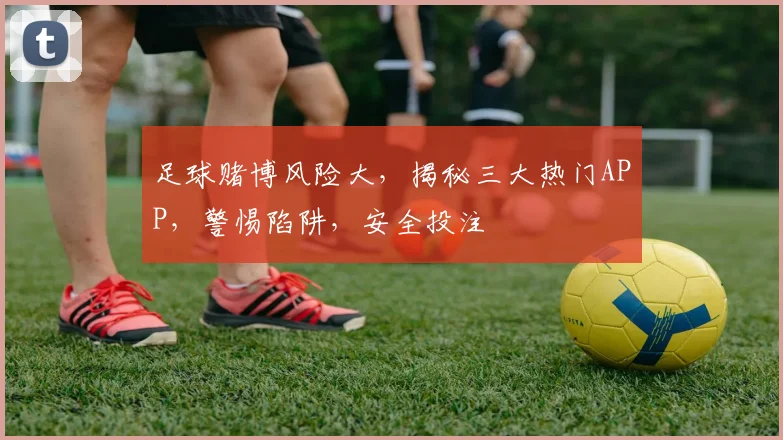 足球赌博风险大，揭秘三大热门APP，警惕陷阱，安全投注